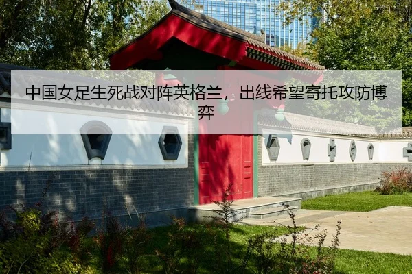 中国女足生死战对阵英格兰，出线希望寄托攻防博弈